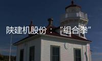 陕建机股份：“组合拳”打出发展“新路径”