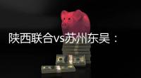 陕西联合vs苏州东吴：双外援PK三外援	，谭凯元、高大伦首发