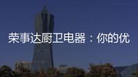 荣事达厨卫电器
：你的优雅生活 由我精心缔造