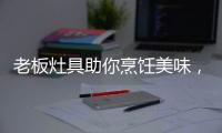 老板灶具助你烹饪美味，治愈“快节奏综合征”