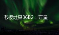 老板灶具36B2
：五星炙火，中式厨房的必备良品