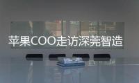 苹果COO走访深莞智造工厂：没有中国“果链”，就没有苹果的成功