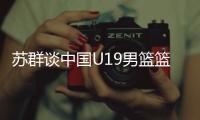 苏群谈中国U19男篮篮板球之差：身体素质的差距 控卫个小用了联防