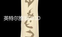 英特尔推32.0.101.6734显卡驱动 带来新游支持及修复