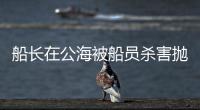 船长在公海被船员杀害抛尸
？深夜通报→