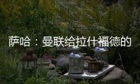 萨哈：曼联给拉什福德的担子太重了
，只责怪球员也不公平
