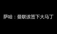 萨哈：曼联该签下大马丁，他是那种能给球队带来自信的球员