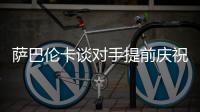 萨巴伦卡谈对手提前庆祝：那一刻我真的很生气