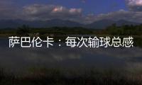 萨巴伦卡
：每次输球总感觉自己快要死了
，仿佛生命就此终结