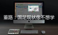 董路：国足现状像不想学习但还得写作业，犯的错误不再犯就烧高香