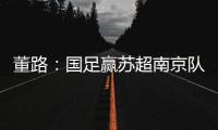 董路
：国足赢苏超南京队10个很正常！不信的人都是球盲
，不懂球