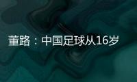 董路
：中国足球从16岁开始可期待赢日本 赢日本比学日本简单多了