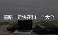 董路：足协在和一个大公司谈资助，国字号留洋一年给50万