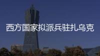 西方国家拟派兵驻扎乌克兰 俄方：无法接受 深表遗憾