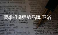 要想打造强势品牌 卫浴企业必须在三方面下功夫