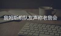 詹姆斯前队友声称老詹会留队，但不会在洛杉矶退役