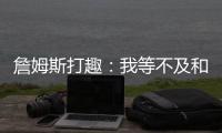 詹姆斯打趣
：我等不及和孙子辈举起写我狂砍101分的那张纸了