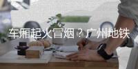 车厢起火冒烟？广州地铁：系乘客充电宝冒烟，已处理