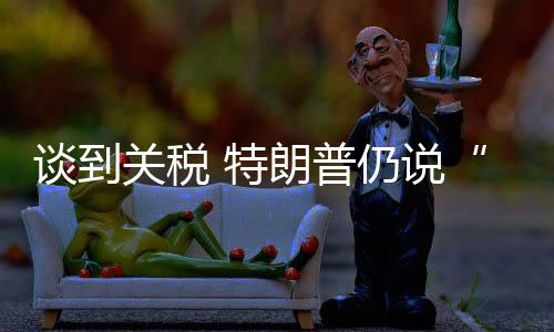 谈到特朗他可能愿意降低关税