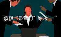 象棋“录音门”始末：“很多棋看着很精彩
，全是摆好的剧本”