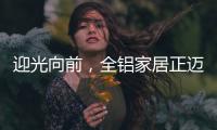 迎光向前�，全铝家居正迈向高质量发展的新阶段