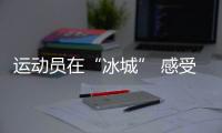 运动员在“冰城” 感受“外冷内热”