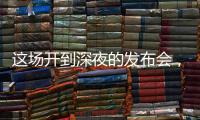 这场开到深夜的发布会，信息量不小！