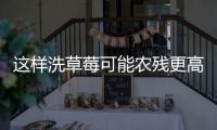 这样洗草莓可能农残更高！很多人都做错了……