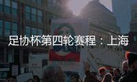 足协杯第四轮赛程：上海海港客战天津津门虎