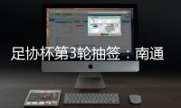 足协杯第3轮抽签：南通vs亚泰  梅县vs绿城