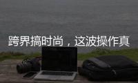跨界搞时尚，这波操作真走心