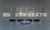 跟队
：贝蒂斯准备买下阿斯拉尼的部分所有权，最多报价800万欧