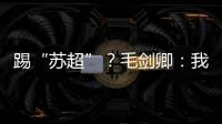 踢“苏超”�？毛剑卿：我祖籍泰州，需要我的话就让领队联系我
