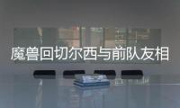 魔兽回切尔西与前队友相聚 尤文欲趁火打劫魔兽？