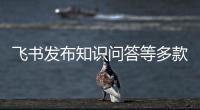 飞书发布知识问答等多款AI产品�，多维表格将在钉钉与企业微信上架