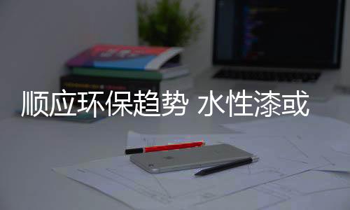 顺应水性水性漆时代已经到来