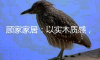 顾家家居
：以实木质感	，感受生活的温度