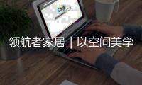 领航者家居｜以空间美学，致敬时代奋斗者