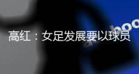 高红
：女足发展要以球员为中心
，竞技体育天赋和努力缺一不可