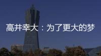 高井幸大	：为了更大的梦想我决定离队；我在川崎得到了成长