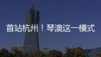 首站杭州
！琴澳这一模式，备受关注→