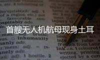 首艘无人机航母现身土耳其	，亚太成航母赛场丨智库视点