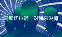马斯切拉诺：对我来说梅西就是GOAT
，我们很幸运能拥有他