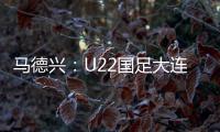 马德兴
：U22国足大连备战又遇难题 安东尼奥发愁人员不齐