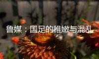 鲁媒：国足的稚嫩与混乱体现得淋漓尽致，久帅用人有保守成分