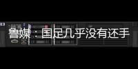 鲁媒
：国足几乎没有还手之力
，需尽快敲定正印主帅推动战术重建