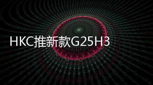 HK推出了G25H3Pro电竞显示器