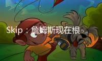 Skip：詹姆斯现在根本不在乎冠军 只想在常规赛刷刷数据