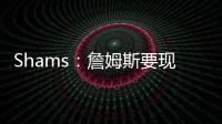 Shams：詹姆斯要现在&湖人要未来 双方肯定有些艰难的对话要进行