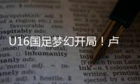 U16国足梦幻开局！卢琦政6分钟闪击
，万项助攻
，3场4人破门
